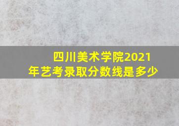 四川美术学院2021年艺考录取分数线是多少