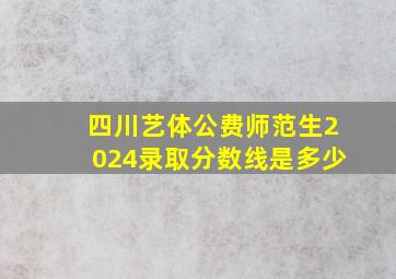 四川艺体公费师范生2024录取分数线是多少