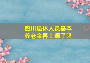 四川退休人员基本养老金再上调了吗