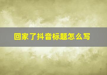 回家了抖音标题怎么写