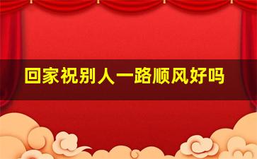 回家祝别人一路顺风好吗