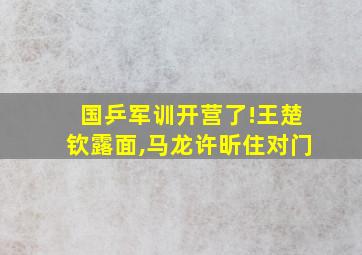 国乒军训开营了!王楚钦露面,马龙许昕住对门