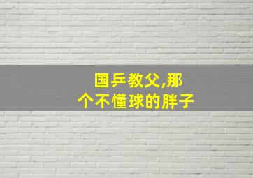 国乒教父,那个不懂球的胖子