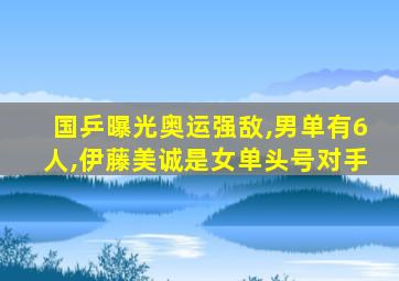 国乒曝光奥运强敌,男单有6人,伊藤美诚是女单头号对手