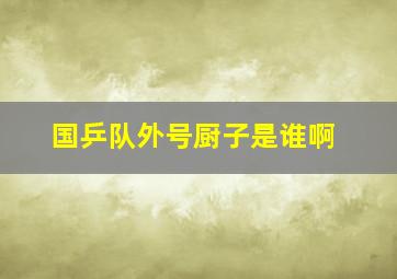 国乒队外号厨子是谁啊