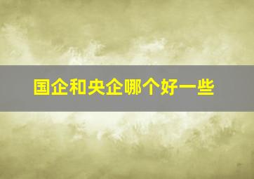 国企和央企哪个好一些