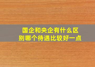 国企和央企有什么区别哪个待遇比较好一点