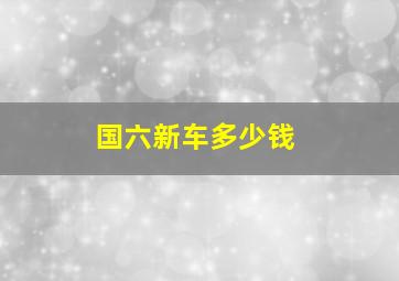 国六新车多少钱