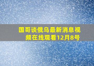 国哥谈俄乌最新消息视频在线观看12月8号