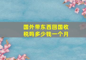 国外带东西回国收税吗多少钱一个月