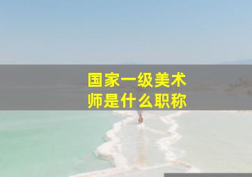 国家一级美术师是什么职称