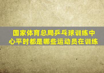 国家体育总局乒乓球训练中心平时都是哪些运动员在训练