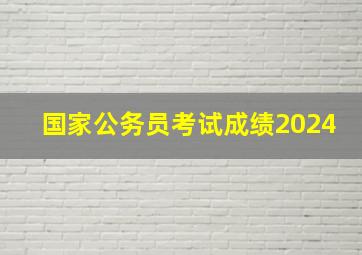 国家公务员考试成绩2024