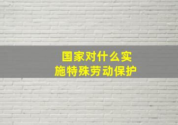 国家对什么实施特殊劳动保护