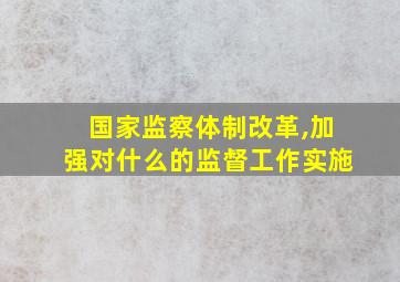 国家监察体制改革,加强对什么的监督工作实施