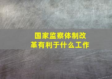 国家监察体制改革有利于什么工作