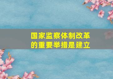 国家监察体制改革的重要举措是建立