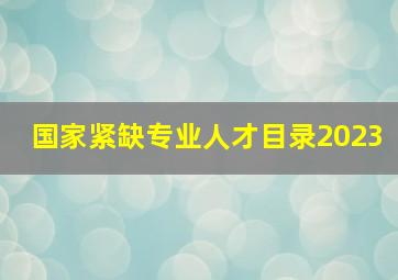 国家紧缺专业人才目录2023