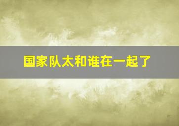 国家队太和谁在一起了