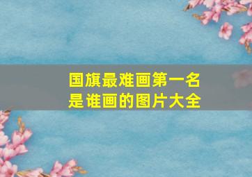 国旗最难画第一名是谁画的图片大全