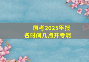 国考2025年报名时间几点开考呢