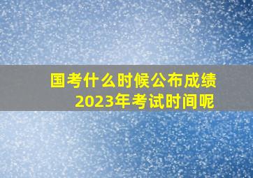 国考什么时候公布成绩2023年考试时间呢