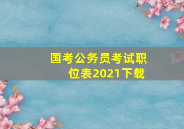 国考公务员考试职位表2021下载