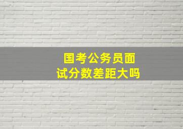 国考公务员面试分数差距大吗