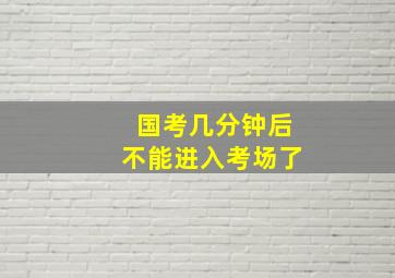 国考几分钟后不能进入考场了