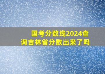 国考分数线2024查询吉林省分数出来了吗