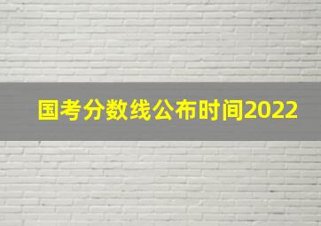 国考分数线公布时间2022