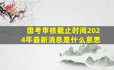 国考审核截止时间2024年最新消息是什么意思