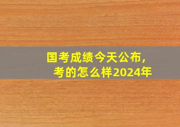 国考成绩今天公布,考的怎么样2024年