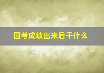 国考成绩出来后干什么