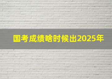 国考成绩啥时候出2025年