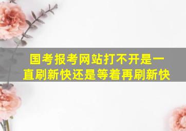 国考报考网站打不开是一直刷新快还是等着再刷新快