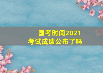 国考时间2021考试成绩公布了吗