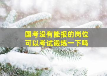 国考没有能报的岗位可以考试锻炼一下吗