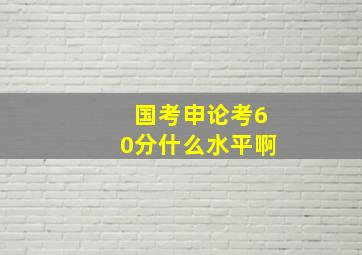 国考申论考60分什么水平啊