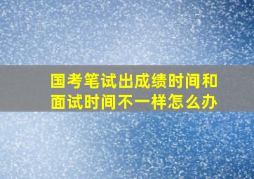 国考笔试出成绩时间和面试时间不一样怎么办