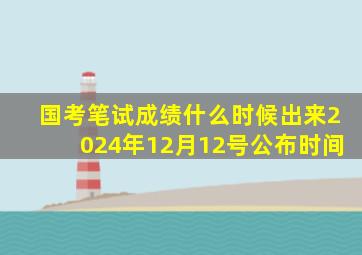 国考笔试成绩什么时候出来2024年12月12号公布时间