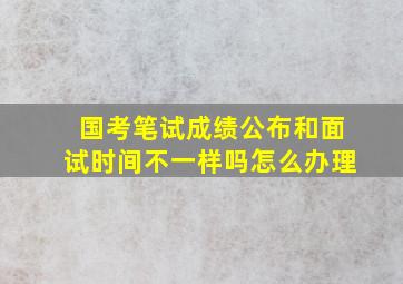 国考笔试成绩公布和面试时间不一样吗怎么办理