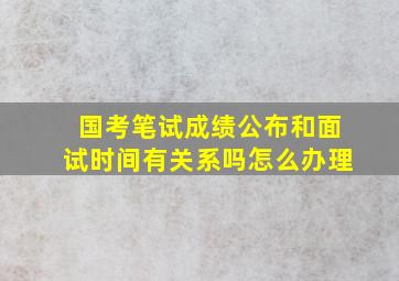 国考笔试成绩公布和面试时间有关系吗怎么办理