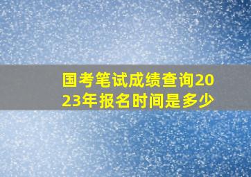 国考笔试成绩查询2023年报名时间是多少