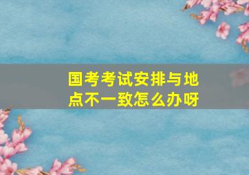 国考考试安排与地点不一致怎么办呀