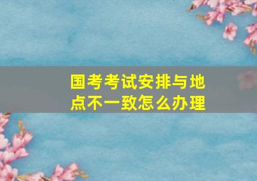 国考考试安排与地点不一致怎么办理