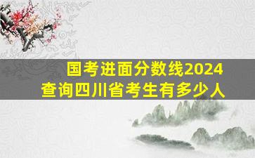 国考进面分数线2024查询四川省考生有多少人