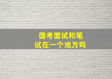 国考面试和笔试在一个地方吗