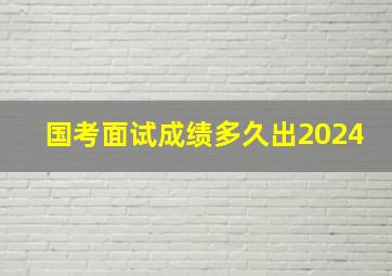 国考面试成绩多久出2024