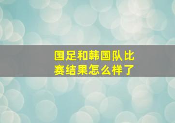 国足和韩国队比赛结果怎么样了